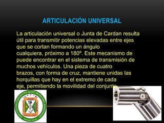ARTICULACIÓN UNIVERSAL
La articulación universal o Junta de Cardan resulta
útil para transmitir potencias elevadas entre ejes
que se cortan formando un ángulo
cualquiera, próximo a 180º. Este mecanismo de
puede encontrar en el sistema de transmisión de
muchos vehículos. Una pieza de cuatro
brazos, con forma de cruz, mantiene unidas las
horquillas que hay en el extremo de cada
eje, permitiendo la movilidad del conjunto.
 