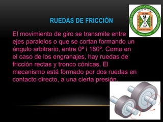 RUEDAS DE FRICCIÓN
El movimiento de giro se transmite entre
ejes paralelos o que se cortan formando un
ángulo arbitrario, entre 0º i 180º. Como en
el caso de los engranajes, hay ruedas de
fricción rectas y tronco cónicas. El
mecanismo está formado por dos ruedas en
contacto directo, a una cierta presión.
 