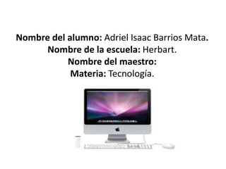 Nombre del alumno: Adriel Isaac Barrios Mata. 
Nombre de la escuela: Herbart. 
Nombre del maestro: 
Materia: Tecnología. 
 