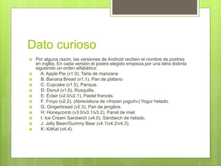 Dato curioso
 Por alguna razón, las versiones de Android reciben el nombre de postres
en inglés. En cada versión el postre elegido empieza por una letra distinta
siguiendo un orden alfabético:
 A: Apple Pie (v1.0), Tarta de manzana
 B: Banana Bread (v1.1), Pan de plátano
 C: Cupcake (v1.5), Panque.
 D: Donut (v1.6), Rosquilla.
 E: Éclair (v2.0/v2.1), Pastel francés.
 F: Froyo (v2.2), (Abreviatura de «frozen yogurt») Yogur helado.
 G: Gingerbread (v2.3), Pan de jengibre.
 H: Honeycomb (v3.0/v3.1/v3.2), Panal de miel.
 I: Ice Cream Sandwich (v4.0), Sándwich de helado.
 J: Jelly Bean/Gummy Bear (v4.1/v4.2/v4.3),
 K: KitKat (v4.4).
 