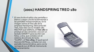 (2001) HANDSPRINGTREO 180
• El 2001 le dio el adiós a las pantallas a
blanco y negro y le dio la bienvenida a
las pantallas monocromáticas. En la
imagen vemos elTreo 180 de la
empresa Handspring, fabricante del
Treo, hizo olas con su modelo 180.
Más PDA que teléfono, el Treo 180 se
produjo en dos versiones: una con un
teclado QWERTY para escribir (ver
foto), y otra, que contaba con el
sistema de entrada de texto
“Graffiti”, el Treo 180g. Al igual que el
Kyocera QCP6035, contaba con una
pantalla monocromática, pero con la
ventaja de sus 16 Mb de memoria de
almacenamiento
 