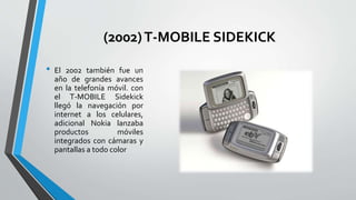 (2002)T-MOBILE SIDEKICK
• El 2002 también fue un
año de grandes avances
en la telefonía móvil. con
el T-MOBILE Sidekick
llegó la navegación por
internet a los celulares,
adicional Nokia lanzaba
productos móviles
integrados con cámaras y
pantallas a todo color
 