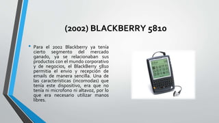 (2002) BLACKBERRY 5810
• Para el 2002 Blackberry ya tenía
cierto segmento del mercado
ganado, ya se relacionaban sus
productos con el mundo corporativo
y de negocios, el BlackBerry 5810
permitia el envio y recepción de
emails de manera sencilla. Una de
las características (incomodas) que
tenía este dispositivo, era que no
tenía ni microfono ni altavoz, por lo
que era necesario utilizar manos
libres.
 