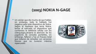 (2003) NOKIA N-GAGE
• Un celular que dio mucho de que hablar,
sin embargo, todo lo hablado fue
negativo para este dispositivo de Nokia.
Según la hipótesis que tenía Nokia,
lanzar al mercado un dispositivo que
combinara la telefonía celular con los
videojuegos,atraería la atención de los
jugadores de consolas portátiles, sin
embargo, fallaron y fue un fracaso total
que trataron de remediar con versiones
futuras que no tuvieron máxima
repercusión
 
