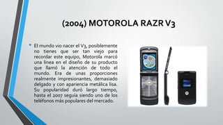 (2004) MOTOROLA RAZRV3
• El mundo vio nacer el V3, posiblemente
no tienes que ser tan viejo para
recordar este equipo, Motorola marcó
una linea en el diseño de su producto
que llamó la atención de todo el
mundo. Era de unas proporciones
realmente impresionantes, demasiado
delgado y con apariencia metálica lisa.
Su popularidad duró largo tiempo,
hasta el 2007 seguía siendo uno de los
teléfonos más populares del mercado.
 