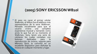 (2005) SONY ERICSSON W810I
• El 2005 vio nacer el primer celular
Walkman, el W810i fue el teléfono más
representativo de la serie Walkman.
Pensado inicialmente para que el
usuario viviera una completa
experiencia musical y tomando como
ancla lo que fue en su momento el
Walkman, Sony lanzó una serie de
celulares los cuales contaban con
botones dedicados para la
reproducción de música, soporte para
Memory Stick, lo convirtió en un
excelente dispositivo para disfrutar la
música en cualquier momento y lugar.
 