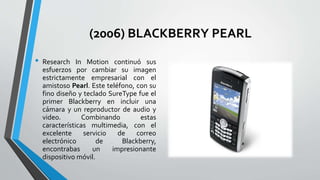 (2006) BLACKBERRY PEARL
• Research In Motion continuó sus
esfuerzos por cambiar su imagen
estrictamente empresarial con el
amistoso Pearl. Este teléfono, con su
fino diseño y teclado SureType fue el
primer Blackberry en incluir una
cámara y un reproductor de audio y
video. Combinando estas
características multimedia, con el
excelente servicio de correo
electrónico de Blackberry,
encontrabas un impresionante
dispositivo móvil.
 