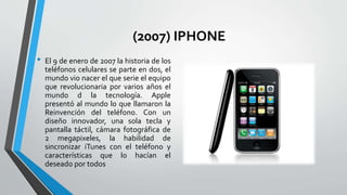 (2007) IPHONE
• El 9 de enero de 2007 la historia de los
teléfonos celulares se parte en dos, el
mundo vio nacer el que serie el equipo
que revolucionaria por varios años el
mundo d la tecnología. Apple
presentó al mundo lo que llamaron la
Reinvención del teléfono. Con un
diseño innovador, una sola tecla y
pantalla táctil, cámara fotográfica de
2 megapixeles, la habilidad de
sincronizar iTunes con el teléfono y
características que lo hacían el
deseado por todos
 