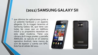 (2011) SAMSUNG GALAXY SII
• que dómino las aplicaciones junto a
un potente hardware y un aspecto
elegante. En la imagen tenemos al
Samsung Galaxy SII, que tiene casi
todas las cosas que un teléfono
móvil y su propietario necesitan en
esta edad moderna. Tiene una
cámara de 8 mega pixeles y pantalla
AMOLED, se ejecuta en el sistema
operativo Android, tiene menos de
1cm de espesor y cuenta con GPS.
Este fue el celular del 2011.
 
