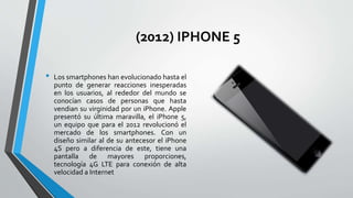 (2012) IPHONE 5
• Los smartphones han evolucionado hasta el
punto de generar reacciones inesperadas
en los usuarios, al rededor del mundo se
conocían casos de personas que hasta
vendian su virginidad por un iPhone. Apple
presentó su última maravilla, el iPhone 5,
un equipo que para el 2012 revolucionó el
mercado de los smartphones. Con un
diseño similar al de su antecesor el iPhone
4S pero a diferencia de este, tiene una
pantalla de mayores proporciones,
tecnología 4G LTE para conexión de alta
velocidad a Internet
 