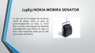 (1983) NOKIA MOBIRA SENATOR
• Lo que ven en la imagen fue el primer
móvil de Nokia, tenía un peso de
aproximadamente 10 kilos, sí, leíste
bien, 10 Kilos. Este equipo fue diseñado
principalmente para llevar al viajar en
auto. Solo imagínate andar por la calle
con 10 kilos al hombro.
 
