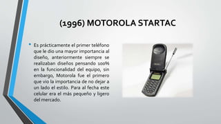 (1996) MOTOROLA STARTAC
• Es prácticamente el primer teléfono
que le dio una mayor importancia al
diseño, anteriormente siempre se
realizaban diseños pensando 100%
en la funcionalidad del equipo, sin
embargo, Motorola fue el primero
que vio la importancia de no dejar a
un lado el estilo. Para al fecha este
celular era el más pequeño y ligero
del mercado.
 