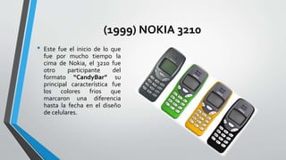 (1999) NOKIA 3210
• Este fue el inicio de lo que
fue por mucho tiempo la
cima de Nokia, el 3210 fue
otro participante del
formato “CandyBar” su
principal característica fue
los colores frios que
marcaron una diferencia
hasta la fecha en el diseño
de celulares.
 