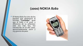 (2000) NOKIA 8260
• El Nokia 8260 fue otro de los
equipos que perteneció al
formato “CandyBar” igual
que el 6160 y el 3210, a
diferencia de su antecesor
este era más liso, fue
introducido en el año 2000,
aproximadamente 10cm y
113 gramos de peso
 