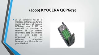 (2000) KYOCERA QCP6035
• ue un completo hit en el
mercado entrando en furor a
inicios del 2001, el Kyocera
QCP6035 tenía 8 MB de
memoria y costaba al
rededor de 450 dólares,
adicional a este lanzamiento
en el año 2.000 se
empezaban a ver los
primeros prototipos
lanzados por Motorola con
pantalla táctil.
 