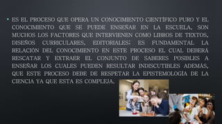 • ES EL PROCESO QUE OPERA UN CONOCIMIENTO CIENTÍFICO PURO Y EL
CONOCIMIENTO QUE SE PUEDE ENSEÑAR EN LA ESCUELA, SON
MUCHOS LOS FACTORES QUE INTERVIENEN COMO LIBROS DE TEXTOS,
DISEÑOS CURRICULARES, EDITORIALES; ES FUNDAMENTAL LA
RELACIÓN DEL CONOCIMIENTO EN ESTE PROCESO EL CUAL DEBERÁ
RESCATAR Y EXTRAER EL CONJUNTO DE SABERES POSIBLES A
ENSEÑAR LOS CUALES PUEDEN RESULTAR INDISCUTIBLES ADEMÁS,
QUE ESTE PROCESO DEBE DE RESPETAR LA EPISTEMOLOGÍA DE LA
CIENCIA YA QUE ESTA ES COMPLEJA.
 