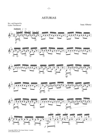 -2-



                                                                                                                                             ASTURIAS
Rev. and fingered by
Eythor Thorlaksson                                                                                                                                                                                                                                                                           Isaac Albeniz

                    Andante                             q       = 92
                                p i             p m                 pi           pm                  p i                 p m
    1
        #                                                           0
                3                   0               0   0                            0                   0
                                    œ œ œ œ œ œ œ œ œ    œ                                                                                           œ œ œ œ œ œ œ œ œ   œ                                                                               œ œ œ œ œ œ œ œ œ   œ
                4                        4            œ                                                                                                                œ                                                                                                   œ
&                           œ           3                                1                   3
                                                                                                                 4
                                                                                                                                             œ                                                                                                   œ
                        1

                                            4                                                                    5
                            5

                            p


    4
        #               0                   0               0                0                   0                   0                       0                   0               0
                œ œ                         œ         œ œ œ   œ   œ                                                                          œ œ œ œ œ œ œ œ œ   œ                                                                                   œ œ œ œ œ œ œ œ œ   œ
                                    œ               œ       œ   œ                                                                                              œ                                                                                                       œ
&           1                                          1
                                                                                                     4
                                                                                                                                         œ       3
                                                                                                                                                                     4                                                                       œ
                                3               4                                    3                                           1
                                                                    4
            4                                                                            5                                                           4
                                5




    7
        #                                                                                                                                    0               0                   0               0           0                   0                   0           0   0
                                                                                                                                                                                                                                                                     0           0                                       0
                            œ œ œ œ œ œ œ œ œ   œ                                                                                    œ œ                     œ                   œ               œ               œ               œ                   œ œ œ œ œ œ œ œ œ                                                       œ
                                              œ                                                                                                      œ                   œ                                                                                                                                           œ
&               œ                                                                                                                                                                        œ               œ                                                               4           1
                                                                                                                                 1               3                   4               1                                   œ                   œ           3                                       4
                                                                                                                                                                                                                                                                                                                 3
                                                                                                                                                                                                     4               2
                                                                                                                                                                                                                                         1
                                                                                                                                     4               5                                                                                                                                                               5
                                                                                                                                                                                                         6
                                                                                                                                                                                                                                             6            4

                                                                                                                                                                                                                                         F


    10
        #                                                                                                                                                                            0               0               0           0                   0               0
                                                                                                                                                 0               0                   œ                                                                   0       0                           0                           0
                            œ œ œ œ œ œ œ œ œ                                                                            œ                       œ                   œ œ œ œ œ œ œ     œ                                                       œ œ œ œ œ œ œ œ    œ   œ
                                                                                                             œ                                           œ                         4                                                              2            œ    œ
&                                                                                                                                                                        1
                                                                                                                                                                                         1               2                                   1             3
                                                                                                                                                                                                                                                                         1
                    œ                                                                                                                    œ           3
                                                                                                                                                                                                                                                                                                 4               3
                                                                                                                                     1
                                                                                                                                                                             4                                                                                                                       5
                                                                                                                                         6               5




    13
        #                                   0                                                                                                                                                                                                                                    0           0               0           0
                            0           0   0                   0                                                    0                                                                                                                               0               œ
                                                                                                                                                                                                                                                                     0
                            œ œ œ œ œ œ œ œ œ                                                                            œ                       œ œ œ œ œ œ œ œ œ                                                               œ                   œ œ œ œ œ œ œ     œ œ œ
&                                               4                   1
                                                                                                             œ                                                                                                               œ                                2    4
                                                                                                                                                                                                                                                                         1                                       1
                                3                                                    4                                                                                                                                                                    1
                    œ                                                                                    3                               œ                                                                                                   œ
                1                                                                                                                                                                                                                        1
                                                                                                         5
                                    4                                                                                                                                                                                                                        4
                    6                                                                                                                                                                                                                        6




                                                                                                                                                                                     3                       3                           3
                                                                                                                                                                                         4                           4                       4                           4                   4                           4
    16                                                                                                                                                                                       œ                           œ                       œ                       œ                       œ                       œ
        #                   0                   0                       0                        0                           0                   0
                                                                                                                                                                                 0                           0                       0                           0                       0                       0
                œ                                                                                                                                                                            m œ œ                       m œ œ                   m
                            œ           œ           œ           œ        œ                           œ           œ           œ                       œ                           œ                                                                       œ œ                     œ œ                             œ
                                                                                     œ                                                   œ                                                                                   1                                                                           œ
&           2
                                    4                       1
                                                                                 2                           1
                                                                                                                                                                 3       œ           i        1   i                                      i           3                       1
                                                                                                                                                                                                                                                                                                     0
                                                                                                                                     3                                       5                                   3
            4                           5                       4                5
                                                                                                                                                                 0       œ                                                       p                   4                           3
                                                                                                                 4                   5

                                                                                                                                                             f                                       p
                                                                                                                                                                         p

Copyright 2000 by The Guitar School - Iceland
www.eythorsson.com.                                                                                                                                                      1095
 