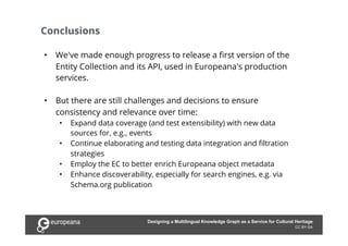 Conclusions
CC BY-SA
•  We've made enough progress to release a first version of the
Entity Collection and its API, used in Europeana's production
services.
•  But there are still challenges and decisions to ensure
consistency and relevance over time:
•  Expand data coverage (and test extensibility) with new data
sources for, e.g., events
•  Continue elaborating and testing data integration and filtration
strategies
•  Employ the EC to better enrich Europeana object metadata
•  Enhance discoverability, especially for search engines, e.g. via
Schema.org publication
Designing a Multilingual Knowledge Graph as a Service for Cultural Heritage
 