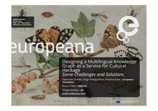 Designing a Multilingual Knowledge
Graph as a Service for Cultural
Heritage
Some Challenges and Solutions
Valentine Charles, Hugo Manguinhas, Antoine Isaac - Europeana
Foundation
Nuno Freire - INESC-ID
Sergiu Gordea - AIT
DCMI Conference 2018
 
