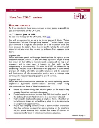 HOW YOU CAN HELP
To draw attention to these issues, we need as many people as possible to
post their comments on the CRTC site.
CRTC Deadline: June 29, 2015.
To post your message on the CRTC site , click here.
You will be prompted to set up a log in and password. Under “Active
Conversations,” choose “Message Relay Services”. You can choose to put
your comment in a reply to one question or to all 4 question areas (the
more exposure the better). If you like, you can hit reply to the comments I
posted or add your own. You can also cut and paste from suggested texts
below.
Suggested Text 1:
People who have speech and language disabilities have the right to access
telecommunication services. At this time they experience major barriers
that impact on their ability to maintain social contacts; call for help in an
emergency and in many cases it impacts on their ability to live
independently in the community. We want the CRTC to address this by
establishing a national focus on the needs of this population in terms of the
provision of reliable, affordable, accessible telephones and the extension
and development of telecommunication services such as message relay
services; video relay services and speech-to-speech services.
Suggested Text 2
People who have communication disabilities, not caused by hearing loss can
experience significant communication barriers when using
telecommunications. Some of these barriers include:
 People not understanding their natural speech or the speech they
generate from their communication device.
 People hanging-up on them because they think their unclear speech is
due to being drunk or that their device is an automated sales call.
 Not being able to physically access a telephone from a wheelchair or
bed which may impact on one’s ability to safely live in the community
or use personal support services.
 People not accepting assistance from a communication interpreter
that they authorize to assist them communicating on the telephone
and /or people assuming their assistant has power of attorney to
make decision for them in critical communication situations.
Page 10e-news
…continued on page 11
News from CDAC continued
 