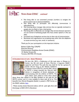 Page 11 e-news
News from CDAC continued
 Not being able to use automated prompts (numbers to navigate the
phone system) due to physical disabilities.
 Not being able to participate and effectively communicate in
teleconferences.
 Not knowing about message relay services that are typically marketed to
people who are Deaf or have a hearing loss.
 Not being able to effectively use message relay services because operators
are not trained in facilitating people who have unclear speech or who use
AAC.
 Increased cost of telephone services due to slow rate of communication.
 Businesses and organizations not accepting ways other than the telephone
to access services (e.g. text, email, or assistance).
Thank you for your participation on this important initiative.
Barbara Collier Reg. CASLPO
Executive Director
Communication Disabilities Access Canada (CDAC)
131 Barber Greene Rd.
Toronto, ON M3C 3Y5 Canada
A CELEBRATION OF LIFE: ANNE WARRICK
On June 4th, 2015, a Celebration of Life took place in Ottawa to
honour the life and work of Anne Warrick, a long-time ISAAC
supporter and friend. The quilt that was made for her by a group of
friends will be hung at the Ottawa Children's
Treatment Centre (OCTC), and the AAC Library
at OCTC is being renamed the Warrick AAC
Library in recognition of Anne's dedication to
communicating with the children of OCTC. The
quilt makers were asked to write short stories
about Anne that related to the Bliss Symbols on the quilt for the
OCTC archive, and it is now available to share with all of us. This
beautiful Anne Warrick Recognition Booklet is posted in PDF format on
the ISAAC website, here.
- Photos courtesy of Jane Beaumont (above, with the quilt; right, Anne with
friend Jorge at ISAAC 2010 in Barcelona)
 