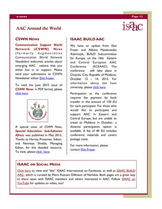 Page 12e-news
AAC Around the World
CSWN NEWS
Communication Support World
Network (CSWN) News
( f o r m e r l y A u g m e n t a t i v e
Communication World Network
Newsletter) welcomes articles about
emerging AAC nations that you
either live in or support. Please
send your submissions to CSWN
Newsletter editor Dot Fraser.
To read the June 2015 issue of
CSWN News in PDF format, please
click here.
A special issue of CSWN News,
Special Education: Sub-Saharan
Africa, was published in May 2015.
Thanks to Harvey Pressman, Editor,
and Nenneya Shields, Managing
Editor, for this detailed resource.
To view, please click here.
ISAAC BUILD AAC
We have an update from Dot
Fraser and Aldona Mysakowska
Adamczyk, BUILD Subcommittee
for Europe, on the 10th Eastern
and Central European AAC
Conference (ECEAAC). The
conference will take place in
Chişinău City, Republic of Moldova,
October 12 - 14, 2015. For
information about the host
university, please click here.
Participation at the conference
requires fee payment by bank
transfer in the amount of 120 EU
for each participant. For those who
would like to participate and
support AAC in Eastern and
Central Europe, but are unable to
travel to Moldova in October, a
distance participation option is
available. A fee of 40 EU includes
conference materials and covers
postage costs.
For more information, please
contact Dot Fraser.
ISAAC ON SOCIAL MEDIA
Click here to view and “like” ISAAC International on Facebook, as well as ISAAC BUILD
AAC, which is curated by Petra Autnam Dillmann of Namibia. Both pages are a great way
to share news with ISAAC members and others interested in AAC. Follow ISAAC on
YouTube for updates on video, too!
 