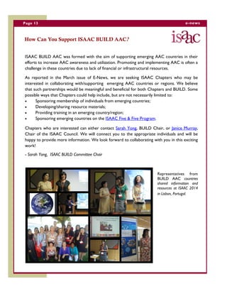 Page 13 e-news
How Can You Support ISAAC BUILD AAC?
ISAAC BUILD AAC was formed with the aim of supporting emerging AAC countries in their
efforts to increase AAC awareness and utilization. Promoting and implementing AAC is often a
challenge in these countries due to lack of financial or infrastructural resources.
As reported in the March issue of E-News, we are seeking ISAAC Chapters who may be
interested in collaborating with/supporting emerging AAC countries or regions. We believe
that such partnerships would be meaningful and beneficial for both Chapters and BUILD. Some
possible ways that Chapters could help include, but are not necessarily limited to:
 Sponsoring membership of individuals from emerging countries;
 Developing/sharing resource materials;
 Providing training in an emerging country/region;
 Sponsoring emerging countries on the ISAAC Five & Five Program.
Chapters who are interested can either contact Sarah Yong, BUILD Chair, or Janice Murray,
Chair of the ISAAC Council. We will connect you to the appropriate individuals and will be
happy to provide more information. We look forward to collaborating with you in this exciting
work!
- Sarah Yong, ISAAC BUILD Committee Chair
Representatives from
BUILD AAC countries
shared information and
resources at ISAAC 2014
in Lisbon, Portugal.
 