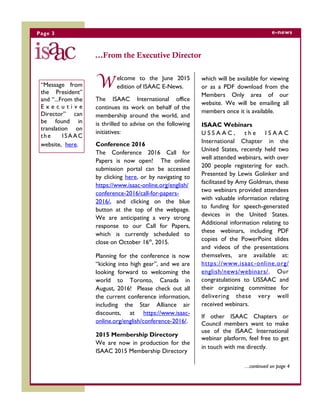 Page 3 e-news
...From the Executive Director
W elcome to the June 2015
edition of ISAAC E-News.
The ISAAC International office
continues its work on behalf of the
membership around the world, and
is thrilled to advise on the following
initiatives:
Conference 2016
The Conference 2016 Call for
Papers is now open! The online
submission portal can be accessed
by clicking here, or by navigating to
https://www.isaac-online.org/english/
conference-2016/call-for-papers-
2016/, and clicking on the blue
button at the top of the webpage.
We are anticipating a very strong
response to our Call for Papers,
which is currently scheduled to
close on October 16th
, 2015.
Planning for the conference is now
“kicking into high gear”, and we are
looking forward to welcoming the
world to Toronto, Canada in
August, 2016! Please check out all
the current conference information,
including the Star Alliance air
discounts, at https://www.isaac-
online.org/english/conference-2016/.
2015 Membership Directory
We are now in production for the
ISAAC 2015 Membership Directory
…continued on page 4
“Message from
the President”
and “...From the
E x e c u t i v e
Director” can
be found in
translation on
the ISAAC
website, here.
which will be available for viewing
or as a PDF download from the
Members Only area of our
website. We will be emailing all
members once it is available.
ISAAC Webinars
U S S A A C , t h e I S A A C
International Chapter in the
United States, recently held two
well attended webinars, with over
200 people registering for each.
Presented by Lewis Golinker and
facilitated by Amy Goldman, these
two webinars provided attendees
with valuable information relating
to funding for speech-generated
devices in the United States.
Additional information relating to
these webinars, including PDF
copies of the PowerPoint slides
and videos of the presentations
themselves, are available at:
https://www.isaac-online.org/
english/news/webinars/. Our
congratulations to USSAAC and
their organizing committee for
delivering these very well
received webinars.
If other ISAAC Chapters or
Council members want to make
use of the ISAAC International
webinar platform, feel free to get
in touch with me directly.
 