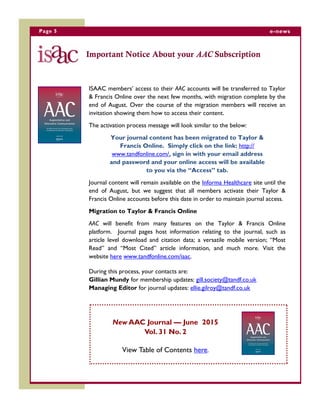 Page 5 e-news
Important Notice About your AAC Subscription
ISAAC members’ access to their AAC accounts will be transferred to Taylor
& Francis Online over the next few months, with migration complete by the
end of August. Over the course of the migration members will receive an
invitation showing them how to access their content.
The activation process message will look similar to the below:
Your journal content has been migrated to Taylor &
Francis Online. Simply click on the link: http://
www.tandfonline.com/, sign in with your email address
and password and your online access will be available
to you via the “Access” tab.
Journal content will remain available on the Informa Healthcare site until the
end of August, but we suggest that all members activate their Taylor &
Francis Online accounts before this date in order to maintain journal access.
Migration to Taylor & Francis Online
AAC will benefit from many features on the Taylor & Francis Online
platform. Journal pages host information relating to the journal, such as
article level download and citation data; a versatile mobile version; “Most
Read” and “Most Cited” article information, and much more. Visit the
website here www.tandfonline.com/iaac.
During this process, your contacts are:
Gillian Mundy for membership updates: gill.society@tandf.co.uk
Managing Editor for journal updates: ellie.gilroy@tandf.co.uk
New AAC Journal — June 2015
Vol. 31 No. 2
View Table of Contents here.
 