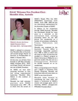 Page 6e-news
ISAAC Welcomes New President-Elect:
Meredith Allan, Australia
MEREDITH ALLAN, AUSTRALIA
ISAAC PRESIDENT-ELECT
OCTOBER 2015 – SEPTEMBER 2018
ISAAC is pleased to announce
that Meredith Allan of Australia
will succeed Gregor Renner of
Germany as President-Elect of
ISAAC in October 2015.
At that time, we will bid a fond
farewell to Jeff Riley (Canada),
ISAAC President 2012 - 2015,
and Gregor Renner will assume
the role of ISAAC President.
At ISAAC we have been
extremely fortunate to have
had strong organizational
leadership. Meredith Allan
follows in this tradition of
excellence.
Meredith has held volunteer
positions with ISAAC
International since 1997 - 98,
at which time she served on
ISAAC’s People Who Use AAC
(PWUAAC) Committee (now
LEAD). From 1998 - 2002 she was
our international representative for
the Australian Chapter of ISAAC.
In addition to her involvement
through ISAAC-Australia, Meredith
has contributed directly for many
years as a volunteer at the
international level, including
Consulting Editor for the AAC
Journal and membership on a
number of committees, including the
Finance, Publications, and
Nominations.
Meredith was employed by the
Australian Taxation Office in
increasingly responsible positions
from 1985 to 2014, at which time
she chose to retire. At that time she
enrolled in a Master’s program at
Deakin University in Melbourne as a
part-time student. She also acts as a
C o m m u n i c a t i o n A s s e s s o r
for SCOPE Australia on an as-
needed basis.
With a strong background in finance
and a degree in economics from
Monash University, Meredith will
bring these skills and many others to
ISAAC as we move forward.
Meredith looks forward to
contributing her time, skills, and
talents in furtherance of ISAAC’s
mission and strategic goals, and in
becoming ISAAC’s youngest-ever
PWUAAC President-Elect!
 