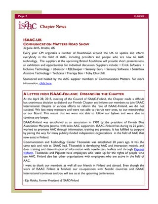 Page 7 e-news
ISAAC-UK
COMMUNICATION MATTERS ROAD SHOW
30 June 2015, Bristol, UK
Every year CM organizes a number of Roadshows around the UK to update and inform
everybody in the field of AAC, including providers and people who are new to AAC
technology. The suppliers at the upcoming Bristol Roadshow will provide short presentations,
an exhibition and opportunities for individual discussion. Suppliers include: • Crick Software •
Inclusive Technology • Liberator • RSLSteeper • Sensory Guru • Sensory Software • Smartbox
Assistive Technology • Techcess • Therapy Box • Toby Churchill.
Sponsored and hosted by the AAC supplier members of Communication Matters. For more
information, click here.
Chapter News
A LETTER FROM ISAAC-FINLAND: DISBANDING THE CHAPTER
At the April 28, 2015, meeting of the Council of ISAAC-Finland, the Chapter made a difficult
but unanimous decision to disband our Finnish Chapter and inform our members to join ISAAC
International. Despite of various efforts to reform the role of ISAAC-Finland, we did not
succeed. We lost many members and were not able to recruit new ones, to our membership
or our Board. This meant that we were not able to follow our bylaws and were able to
continue any longer.
ISAAC-Finland was established as an association in 1990 by the president of Finnish Bliss
Association Marjatta Jaroma, with keen AAC supporters. ISAAC-Finland has during its 25 years,
worked to promote AAC through information, training and projects. It has fulfilled its purpose
by paving the way for many publicly-funded independent organizations in the field of AAC that
now exist in Finland.
Communication and Technology Center Tikoteekki was established 20 years ago. It has the
same task and role as ISAAC had. Tikoteekki is developing AAC and interaction models, and
does training and dissemination of information with newsletters, leaflets and through Papunet
website. Tikoteekki and Papunet have employees who stand up for the rights of people who
use AAC. Finland also has other organizations with employees who are active in the field of
AAC.
I want to thank our members as well all our friends in Finland and abroad. Even though the
work of ISAAC Finland is finished, our co-operation with Nordic countries and ISAAC
International continues and you will see us at the upcoming conferences.
- Eija Roisko, Former President of ISAAC-Finland
 