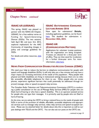 Page 9 e-news
Chapter News continued
ISAAC-US (USSAAC)
This spring, ISAAC was pleased to
partner with the ISAAC-US Chapter,
USSAAC, for a free webinar series on
Funding for Speech-Generating
Devices (SGDs). The two sessions,
held April 8th and June 3rd, 2015,
explored implications for the AAC
Community of impending changes in
policy and coverage guidelines for
SGDs.
For details and online resources, click
here.
NEWS FROM COMMUNICATION DISABILITIES ACCESS CANADA (CDAC)
We need your help to reduce the barriers to telephone communication for people with
speech and language disabilities (SLDs). It will only take you a few minutes and may have a
major impact on increasing awareness of the needs of this population. Many people with
physical and SLDs disabilities are living in institutional settings because there are no relia-
ble, accessible, affordable telephones for them to use. Other people who can access
phones, experience significant barriers that could potentially be addressed through im-
proved message, video or speech-to-speech relay services.
The Canadian Radio Television and Telecommunications Commission (CRTC) is conduct-
ing a public consultation on the use of Message Relay Services (MRS) for people who are
Deaf, hard of hearing or who have a speech disability. This is an operator-assisted service
for people who can type their messages. It is primarily used by people who are Deaf or
hard of hearing.
At this time, we are asking the CRTC to bring a national focus to the needs of people with
SLDs in terms of the provision of reliable, affordable, accessible telephones and appropri-
ate services such as message relay services, video relay services and speech-to-speech ser-
vices. Please see my attached letter for details about why this is important as well as our
past dealings with TELUS and the CRTC. You can also see our posts on the CRTC site.
…continued on page 10
ISAAC-UK
(COMMUNICATION MATTERS)
Applications for volunteer trustee positions
with the organization are being accepted.
Trustees are elected for a three-year term
of office. They can then stand for re-election
for a further three-year term. For more
information, click here.
ISAAC OUTSTANDING CONSUMER
LECTURE AWARD 2016
Now open for submissions! Details,
including application guidelines, can be found
here. The deadline for submissions is
November 30th, 2015.
 