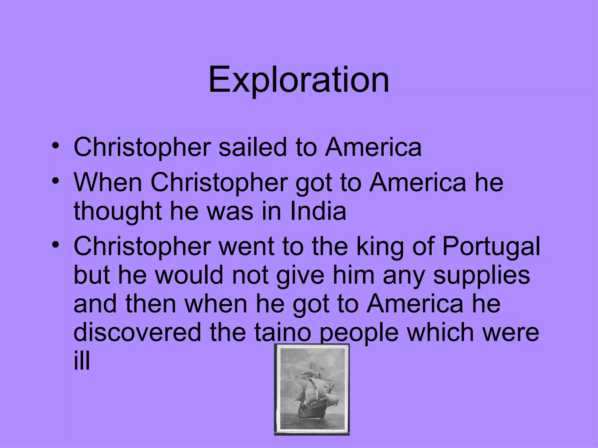 Exploration Christopher sailed to America  When Christopher got to America he thought he was in India Christopher went to the king of Portugal but he would not give him any supplies and then when he got to America he discovered the taino people which were ill 