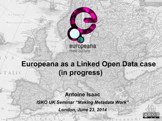 Europeana as a Linked Open Data case
(in progress)
Antoine Isaac
ISKO UK Seminar “Making Metadata Work”
London, June 23, 2014
 