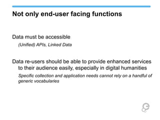 Not only end-user facing functions
Data must be accessible
(Unified) APIs, Linked Data
Data re-users should be able to provide enhanced services
to their audience easily, especially in digital humanities
Specific collection and application needs cannot rely on a handful of
generic vocabularies
 