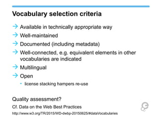 Vocabulary selection criteria
 Available in technically appropriate way
 Well-maintained
 Documented (including metadata)
 Well-connected, e.g. equivalent elements in other
vocabularies are indicated
 Multilingual
 Open
• license stacking hampers re-use
Quality assessment?
Cf. Data on the Web Best Practices
http://www.w3.org/TR/2015/WD-dwbp-20150625/#dataVocabularies
 