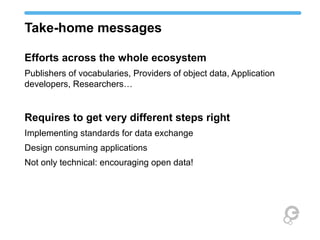 Take-home messages
Efforts across the whole ecosystem
Publishers of vocabularies, Providers of object data, Application
developers, Researchers…
Requires to get very different steps right
Implementing standards for data exchange
Design consuming applications
Not only technical: encouraging open data!
 