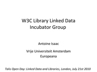 W3C Library Linked Data Incubator Group  Antoine Isaac Vrije Universiteit Amsterdam Europeana Talis Open Day: Linked Data and Libraries, London, July 21st 2010 