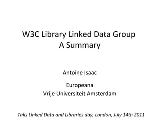 W3C Library Linked Data Group  A Summary Antoine Isaac Europeana Vrije Universiteit Amsterdam Talis Linked Data and Libraries day, London, July 14th 2011 