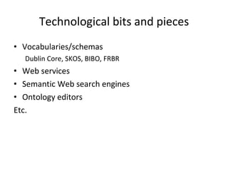 Technological bits and pieces Vocabularies/schemas Dublin Core, SKOS, BIBO, FRBR Web services Semantic Web search engines Ontology editors Etc. 