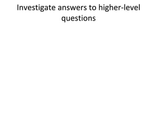 Investigate answers to higher-level questions 