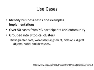 Use Cases Identify business cases and examples implementations Over 50 cases from XG participants and community Grouped into 8 topical clusters Bibliographic data, vocabulary alignment, citations, digital objects, social and new uses… http://www.w3.org/2005/Incubator/lld/wiki/UseCaseReport   