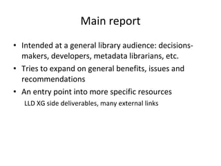 Main report Intended at a general library audience: decisions-makers, developers, metadata librarians, etc. Tries to expand on general benefits, issues and recommendations An entry point into more specific resources LLD XG side deliverables, many external links 