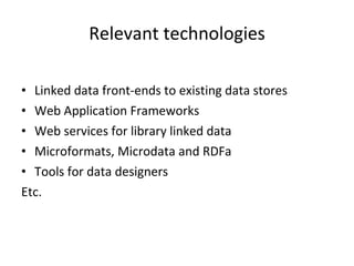 Relevant technologies Linked data front-ends to existing data stores Web Application Frameworks Web services for library linked data Microformats, Microdata and RDFa  Tools for data designers Etc. 
