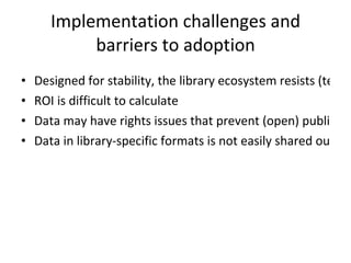 Implementation challenges and barriers to adoption Designed for stability, the library ecosystem resists (technological) change ROI is difficult to calculate Data may have rights issues that prevent (open) publication Data in library-specific formats is not easily shared outside the library community  