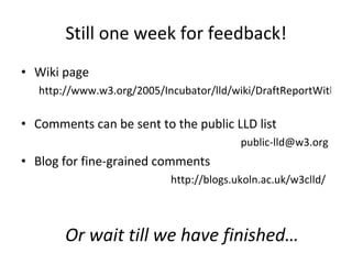 Still one week for feedback! Wiki page http://www.w3.org/2005/Incubator/lld/wiki/DraftReportWithTransclusion   Comments can be sent to the public LLD list [email_address]   Blog for fine-grained comments http://blogs.ukoln.ac.uk/w3clld/   Or wait till we have finished… 
