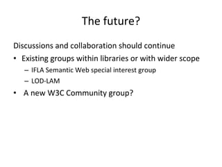 The future? Discussions and collaboration should continue Existing groups within libraries or with wider scope IFLA Semantic Web special interest group LOD-LAM A new W3C Community group? 
