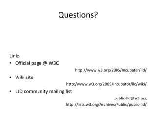 Questions? Links Official page @ W3C http://www.w3.org/2005/Incubator/lld/ Wiki site http://www.w3.org/2005/Incubator/lld/wiki/ LLD community mailing list [email_address] http://lists.w3.org/Archives/Public/public-lld/ 