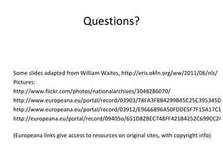 Questions? Some slides adapted from William Waites,  http://eris.okfn.org/ww/2011/06/nls/   Pictures: http://www.flickr.com/photos/nationalarchives/3048286070/ http://www.europeana.eu/portal/record/03903/78FA3F8B4299B45C25C395345D3D16ED24EA7F4F.html http://www.europeana.eu/portal/record/03912/E9666896A50FDDE5F7F15A17C11219A7FBCBBC50.html http://europeana.eu/portal/record/09405o/651D82BEC748FF421B4252C699CC2498EF57E466.html   (Europeana links give access to resources on original sites, with copyright info) 