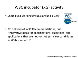 W3C incubator (XG) activity Short-lived working groups: around 1 year No  delivery of W3C Recommendations, but “innovative ideas for specifications, guidelines, and applications that are not (or not yet) clear candidates as Web standards” http://www.w3.org/2005/Incubator/ 